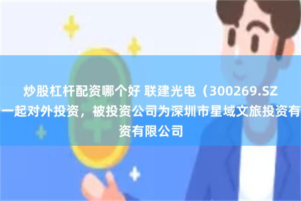 炒股杠杆配资哪个好 联建光电(300269.SZ)新增一起对外投资,被投资公司为深圳市星域文旅投资有限公司