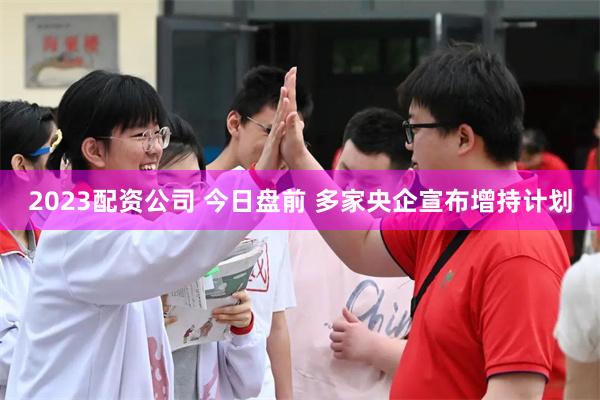 2023配资公司 今日盘前 多家央企宣布增持计划