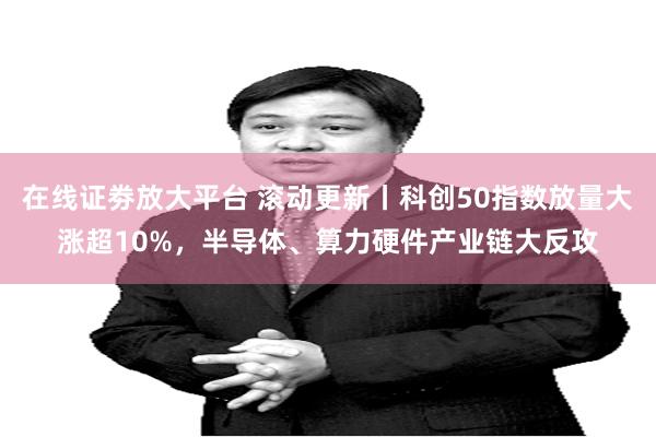 在线证劵放大平台 滚动更新丨科创50指数放量大涨超10%,半导体、算力硬件产业链大反攻