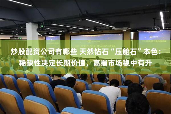 炒股配资公司有哪些 天然钻石“压舱石”本色：稀缺性决定长期价值，高端市场稳中有升