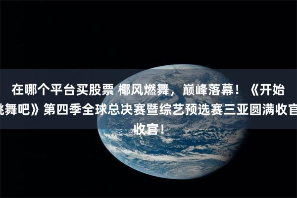 在哪个平台买股票 椰风燃舞，巅峰落幕！《开始跳舞吧》第四季全球总决赛暨综艺预选赛三亚圆满收官！