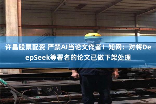 许昌股票配资 严禁AI当论文作者!知网:对将DeepSeek等署名的论文已做下架处理