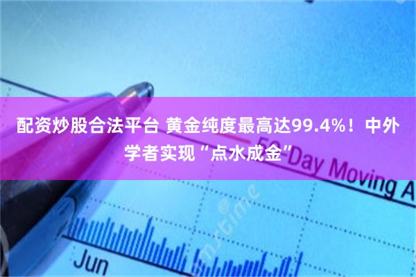 配资炒股合法平台 黄金纯度最高达99.4%！中外学者实现“点水成金”