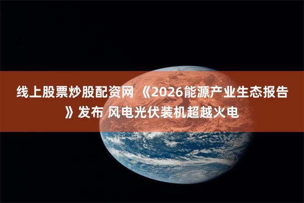线上股票炒股配资网 《2026能源产业生态报告》发布 风电光伏装机超越火电