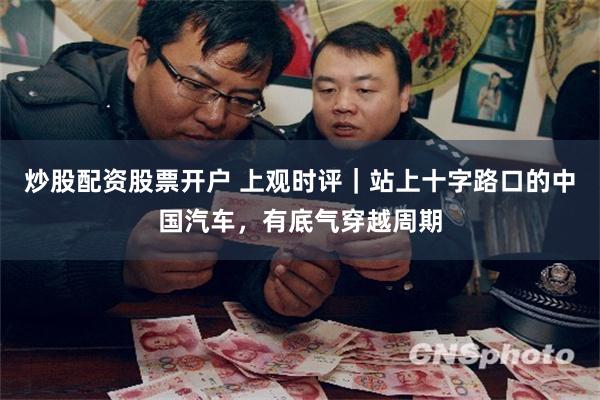 炒股配资股票开户 上观时评｜站上十字路口的中国汽车，有底气穿越周期
