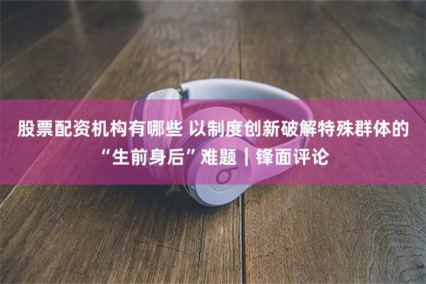 股票配资机构有哪些 以制度创新破解特殊群体的“生前身后”难题｜锋面评论