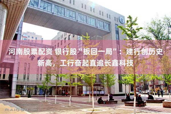 河南股票配资 银行股“扳回一局”：建行创历史新高，工行奋起直追长鑫科技