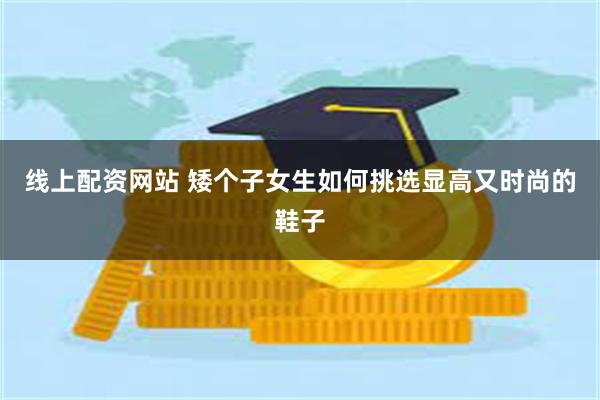 线上配资网站 矮个子女生如何挑选显高又时尚的鞋子