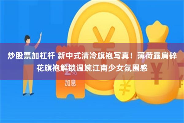 炒股票加杠杆 新中式清冷旗袍写真！薄荷露肩碎花旗袍解锁温婉江南少女氛围感