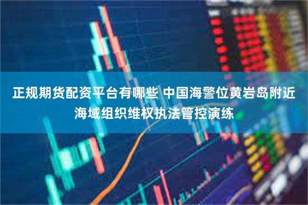 正规期货配资平台有哪些 中国海警位黄岩岛附近海域组织维权执法管控演练