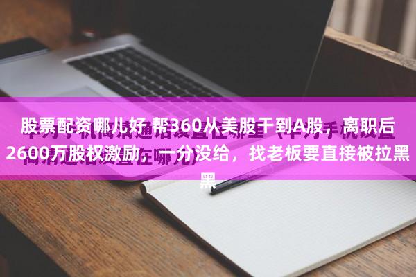 股票配资哪儿好 帮360从美股干到A股，离职后2600万股权激励，一分没给，找老板要直接被拉黑