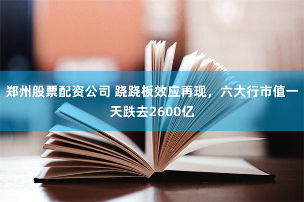 郑州股票配资公司 跷跷板效应再现，六大行市值一天跌去2600亿
