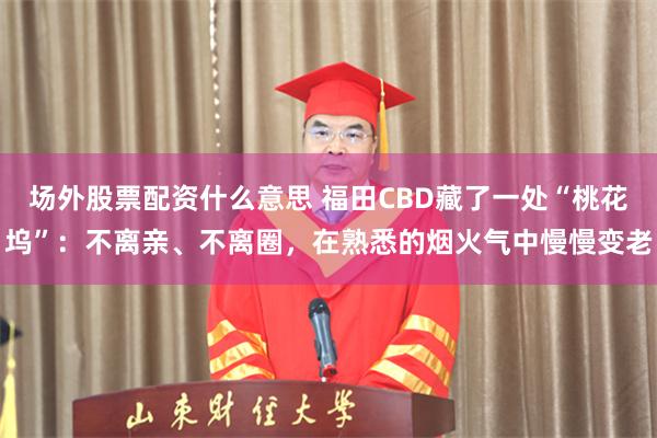 场外股票配资什么意思 福田CBD藏了一处“桃花坞”：不离亲、不离圈，在熟悉的烟火气中慢慢变老