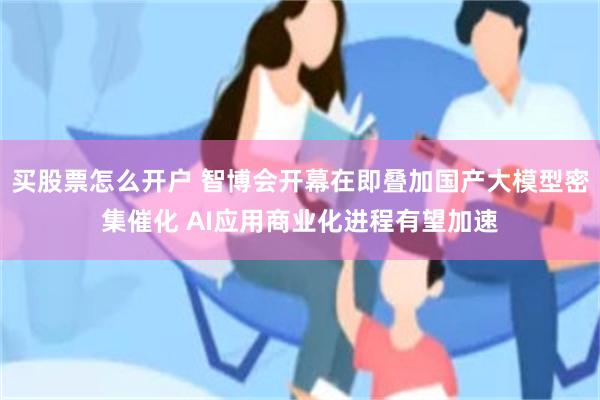 买股票怎么开户 智博会开幕在即叠加国产大模型密集催化 AI应用商业化进程有望加速