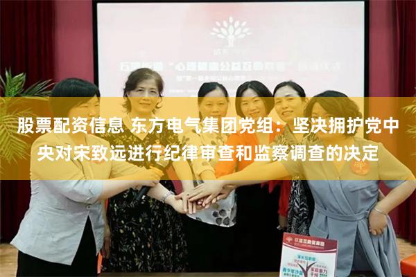 股票配资信息 东方电气集团党组：坚决拥护党中央对宋致远进行纪律审查和监察调查的决定