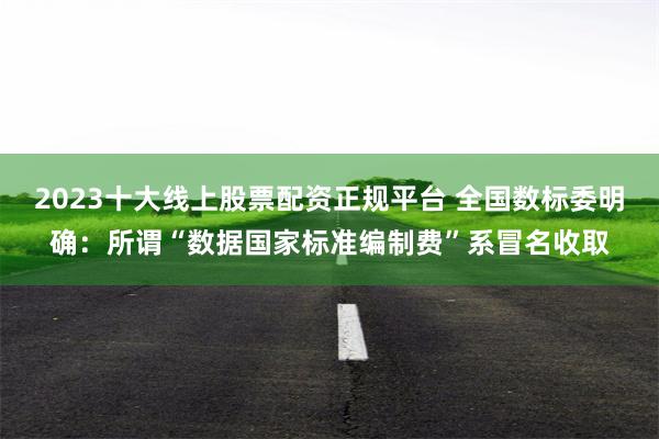 2023十大线上股票配资正规平台 全国数标委明确：所谓“数据国家标准编制费”系冒名收取