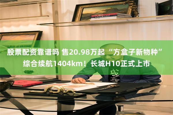 股票配资靠谱吗 售20.98万起 “方盒子新物种” 综合续航1404km！长城H10正式上市