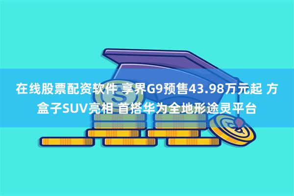 在线股票配资软件 享界G9预售43.98万元起 方盒子SUV亮相 首搭华为全地形途灵平台