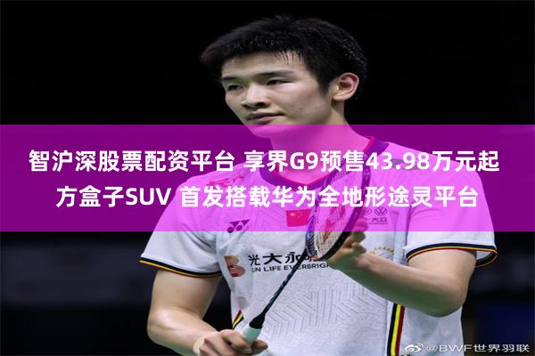 智沪深股票配资平台 享界G9预售43.98万元起 方盒子SUV 首发搭载华为全地形途灵平台