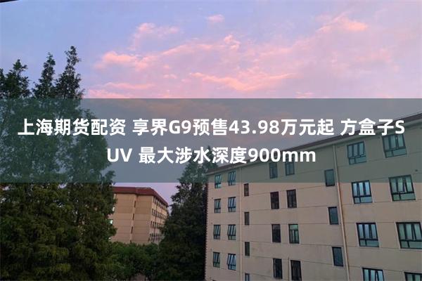 上海期货配资 享界G9预售43.98万元起 方盒子SUV 最大涉水深度900mm