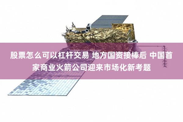 股票怎么可以杠杆交易 地方国资接棒后 中国首家商业火箭公司迎来市场化新考题