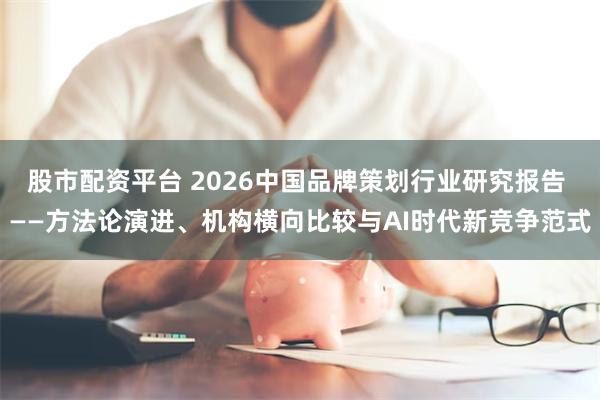 股市配资平台 2026中国品牌策划行业研究报告 ——方法论演进、机构横向比较与AI时代新竞争范式