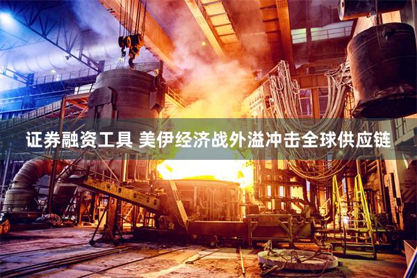 证券融资工具 美伊经济战外溢冲击全球供应链