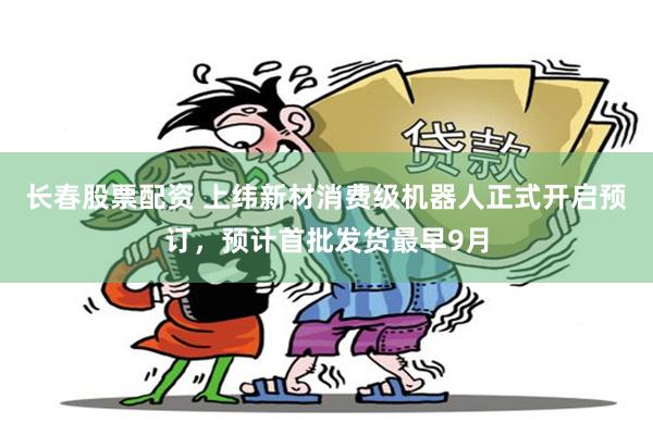 长春股票配资 上纬新材消费级机器人正式开启预订，预计首批发货最早9月