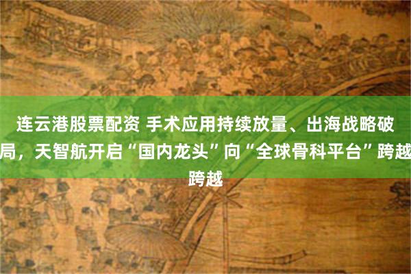 连云港股票配资 手术应用持续放量、出海战略破局，天智航开启“国内龙头”向“全球骨科平台”跨越
