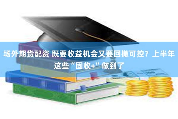 场外期货配资 既要收益机会又要回撤可控？上半年这些“固收+”做到了